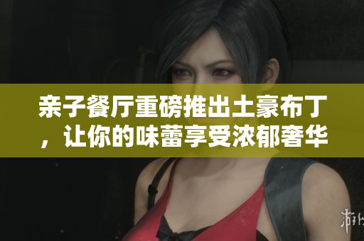 亲子餐厅重磅推出土豪布丁，让你的味蕾享受浓郁奢华