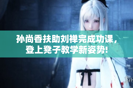 孙尚香扶助刘禅完成功课，登上凳子教学新姿势!