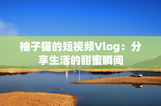 柚子猫的短视频Vlog：分享生活的甜蜜瞬间