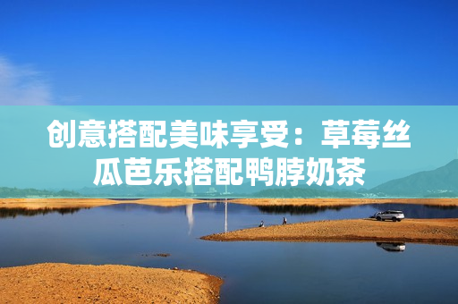 创意搭配美味享受：草莓丝瓜芭乐搭配鸭脖奶茶