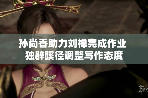 孙尚香助力刘禅完成作业 独辟蹊径调整写作态度