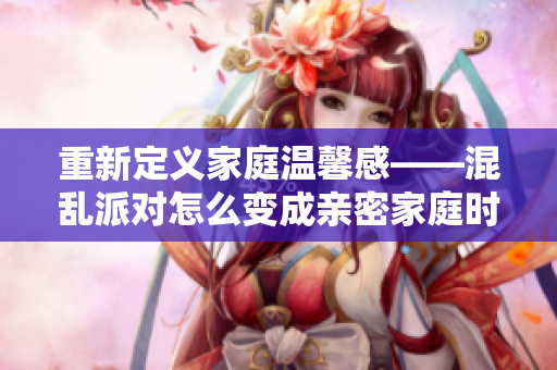 重新定义家庭温馨感——混乱派对怎么变成亲密家庭时刻