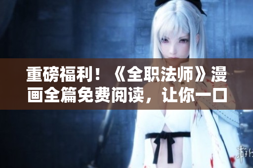 重磅福利！《全职法师》漫画全篇免费阅读，让你一口气畅读完毕！
