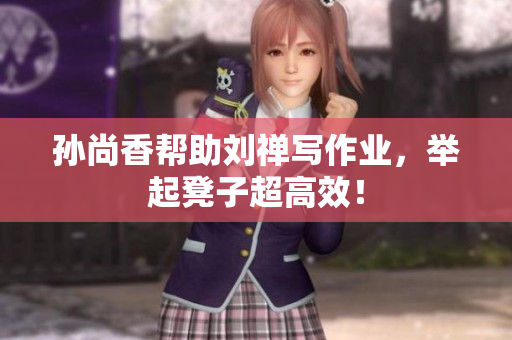 孙尚香帮助刘禅写作业，举起凳子超高效！