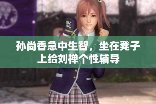 孙尚香急中生智，坐在凳子上给刘禅个性辅导