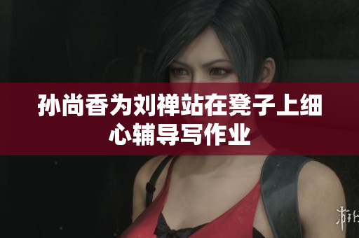 孙尚香为刘禅站在凳子上细心辅导写作业