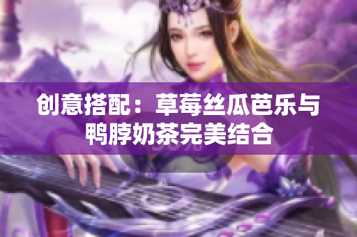 创意搭配：草莓丝瓜芭乐与鸭脖奶茶完美结合