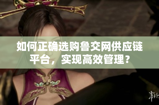 如何正确选购鲁交网供应链平台，实现高效管理？