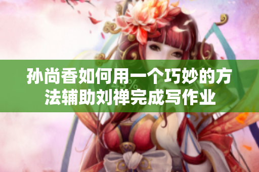 孙尚香如何用一个巧妙的方法辅助刘禅完成写作业