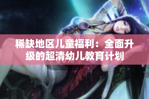 稀缺地区儿童福利：全面升级的超清幼儿教育计划