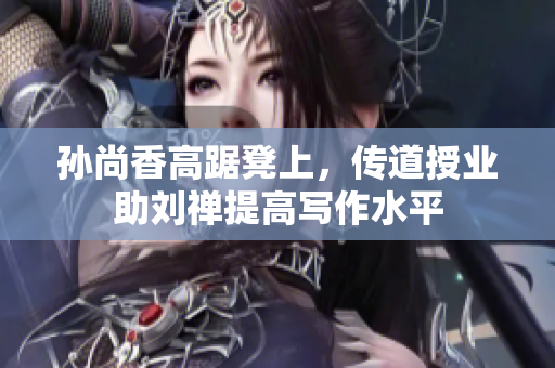 孙尚香高踞凳上，传道授业助刘禅提高写作水平