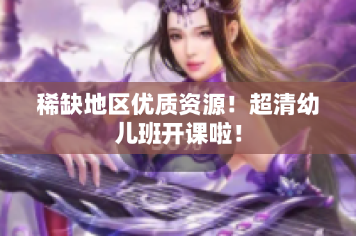 稀缺地区优质资源！超清幼儿班开课啦！