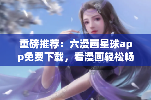 重磅推荐：六漫画星球app免费下载，看漫画轻松畅享！