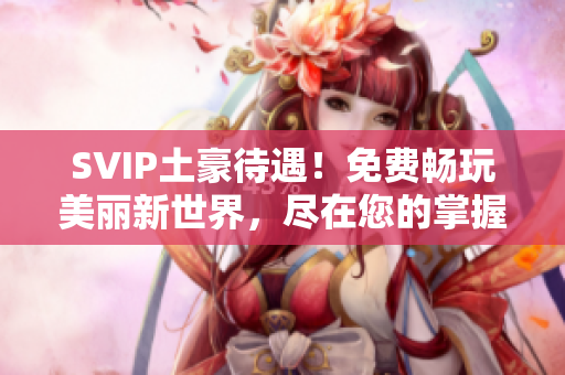 SVIP土豪待遇！免费畅玩美丽新世界，尽在您的掌握！