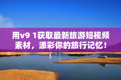 用v9 1获取最新旅游短视频素材，添彩你的旅行记忆！