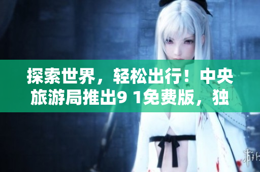 探索世界，轻松出行！中央旅游局推出9 1免费版，独家福利享不停！