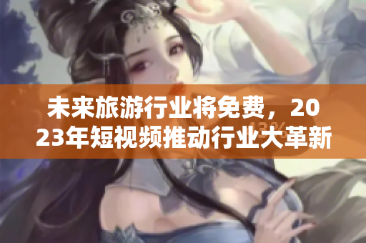 未来旅游行业将免费，2023年短视频推动行业大革新