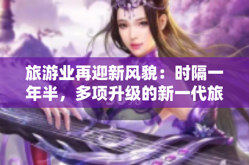 旅游业再迎新风貌：时隔一年半，多项升级的新一代旅游平台重磅发布