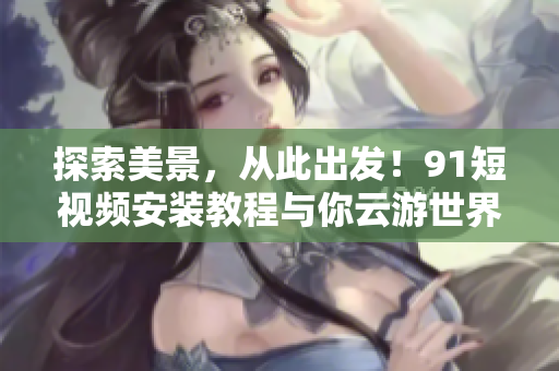 探索美景，从此出发！9.1短视频安装教程与你云游世界