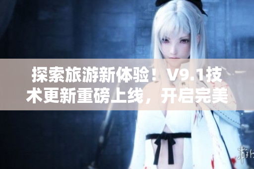 探索旅游新体验！V9.1技术更新重磅上线，开启完美旅途！