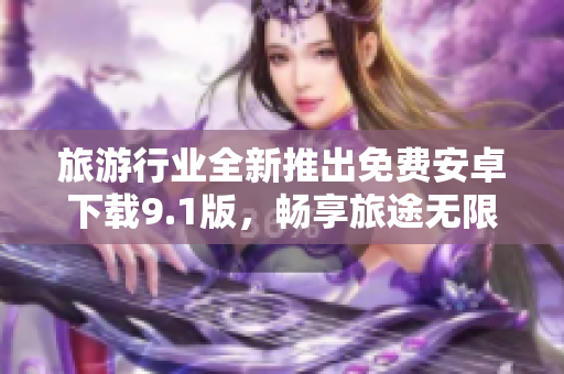 旅游行业全新推出免费安卓下载9.1版，畅享旅途无限乐趣！