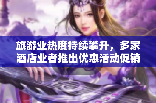 旅游业热度持续攀升，多家酒店业者推出优惠活动促销