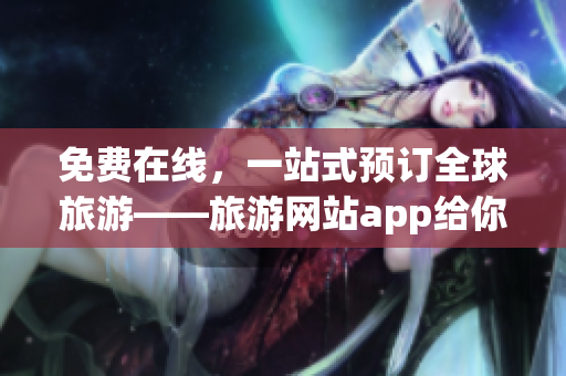 免费在线，一站式预订全球旅游——旅游网站app给你不一样的出行体验