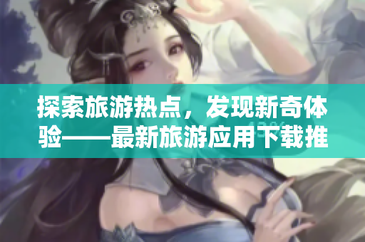 探索旅游热点，发现新奇体验——最新旅游应用下载推荐