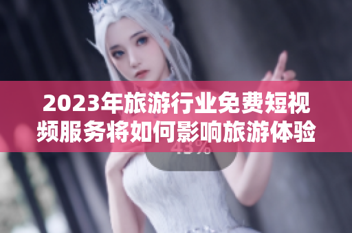 2023年旅游行业免费短视频服务将如何影响旅游体验