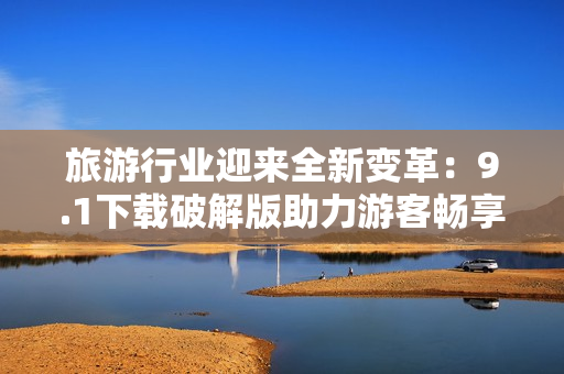 旅游行业迎来全新变革：9.1下载破解版助力游客畅享更佳体验