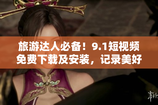 旅游达人必备！9.1短视频免费下载及安装，记录美好旅行时刻