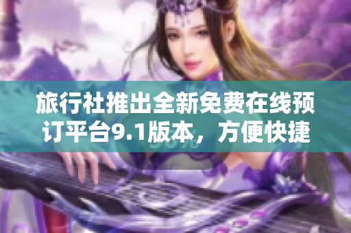 旅行社推出全新免费在线预订平台9.1版本，方便快捷安全预定旅游行程！