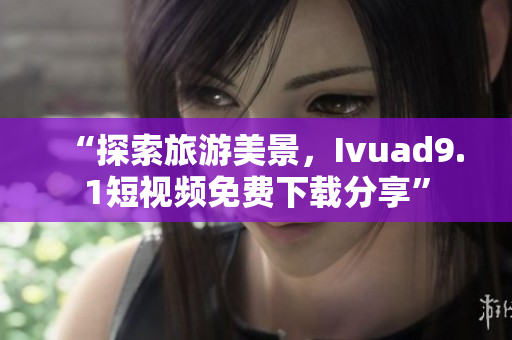 “探索旅游美景，Ivuad9.1短视频免费下载分享”