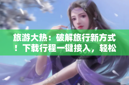 旅游大热：破解旅行新方式！下载行程一键接入，轻松开启旅游之旅！