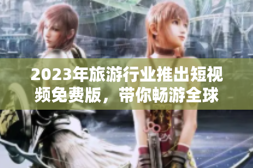 2023年旅游行业推出短视频免费版，带你畅游全球