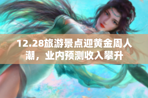 12.28旅游景点迎黄金周人潮，业内预测收入攀升