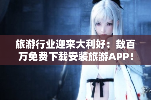 旅游行业迎来大利好：数百万免费下载安装旅游APP！