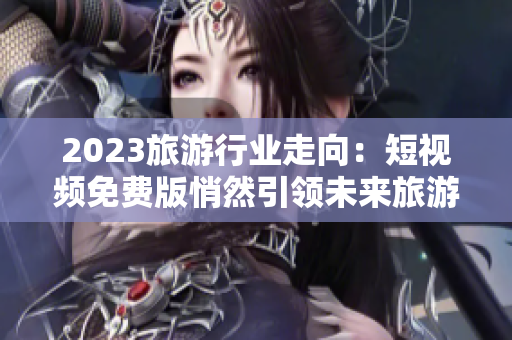 2023旅游行业走向：短视频免费版悄然引领未来旅游需求