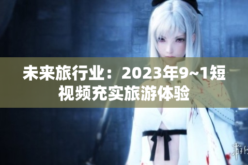 未来旅行业：2023年9~1短视频充实旅游体验