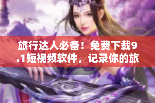 旅行达人必备！免费下载9.1短视频软件，记录你的旅游故事！