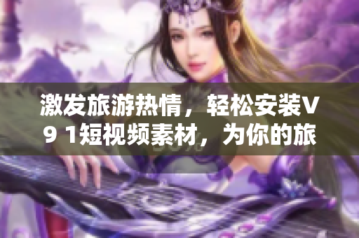 激发旅游热情，轻松安装V9 1短视频素材，为你的旅行加添灵感