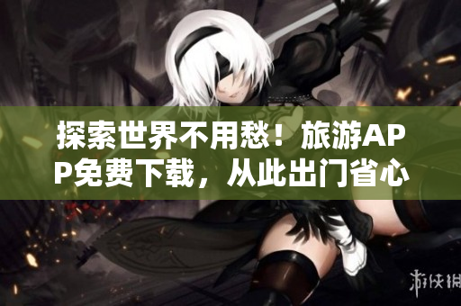 探索世界不用愁！旅游APP免费下载，从此出门省心