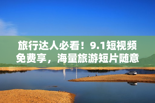 旅行达人必看！9.1短视频免费享，海量旅游短片随意刷