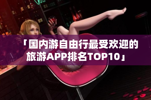 「国内游自由行最受欢迎的旅游APP排名TOP10」
