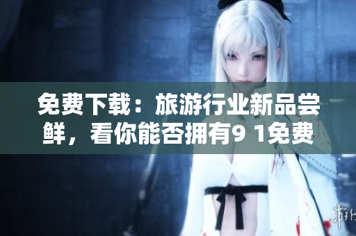 免费下载：旅游行业新品尝鲜，看你能否拥有9 1免费版？