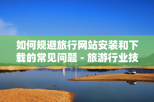 如何规避旅行网站安装和下载的常见问题 - 旅游行业技巧分享