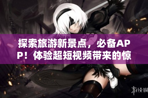 探索旅游新景点，必备APP！体验超短视频带来的惊爆视觉盛宴！