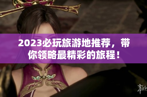2023必玩旅游地推荐，带你领略最精彩的旅程！