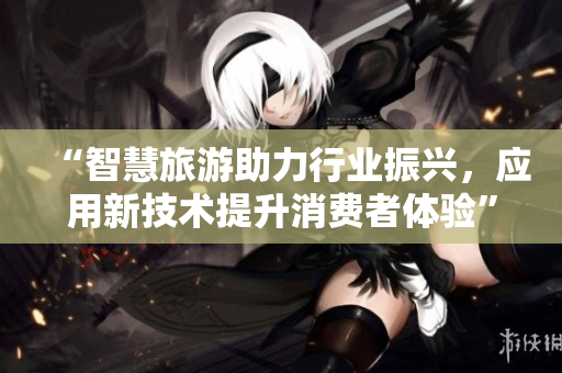 “智慧旅游助力行业振兴，应用新技术提升消费者体验”