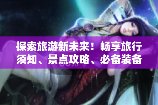 探索旅游新未来！畅享旅行须知、景点攻略、必备装备大全限时免费！